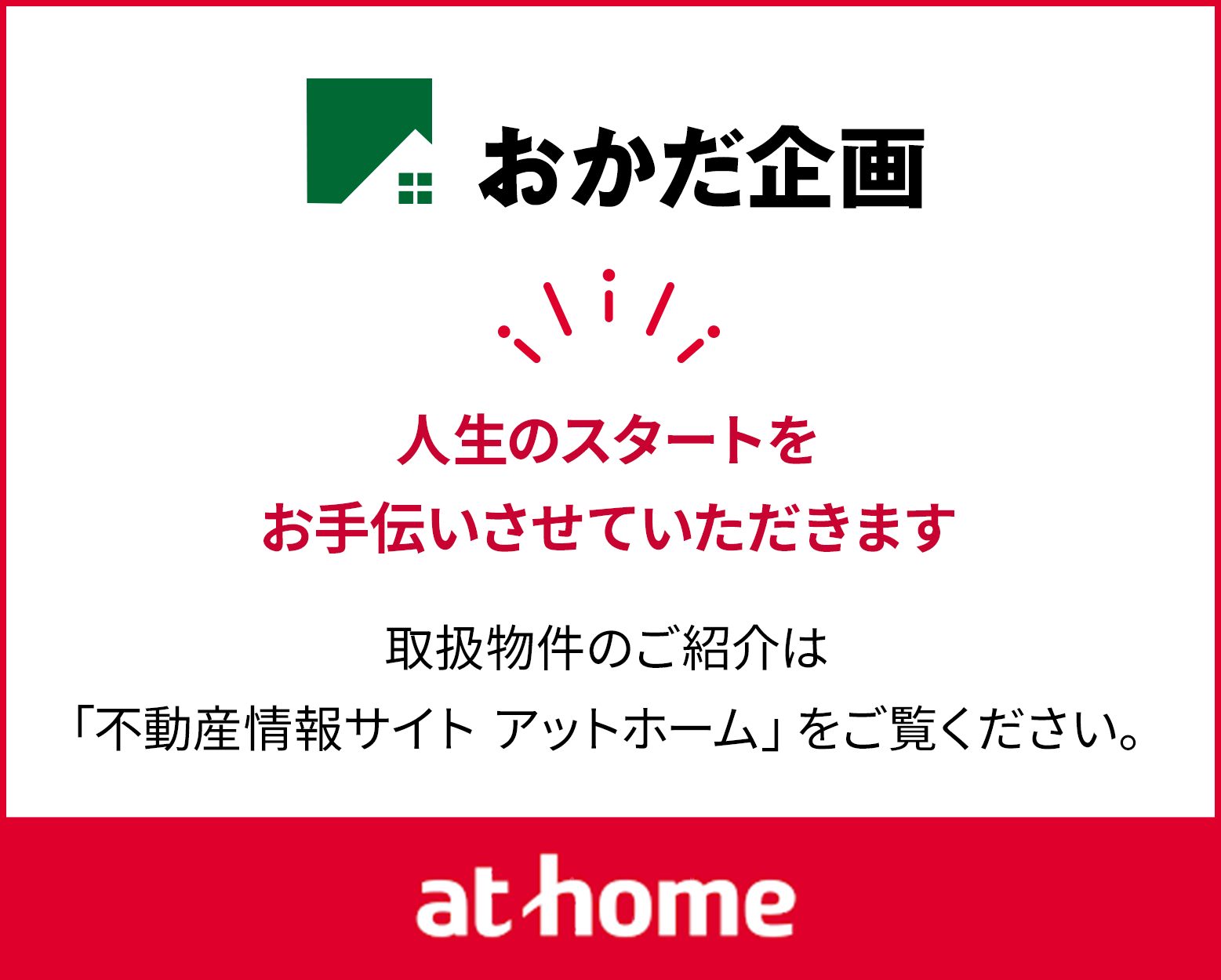 人生のスタートを お手伝いさせていただきます 取扱物件のご紹介は 「不動産情報サイト アットホーム」をご覧ください。 at home